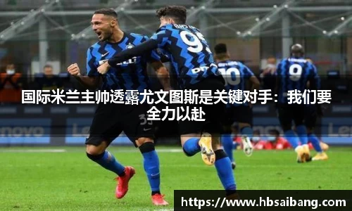 国际米兰主帅透露尤文图斯是关键对手：我们要全力以赴