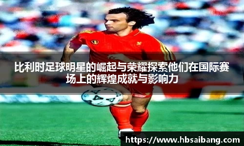 比利时足球明星的崛起与荣耀探索他们在国际赛场上的辉煌成就与影响力